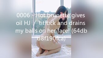 0006 - Hot brunette gives oil HJ ／ titfuck and drains my balls on her face! (64dbd8f190fca)