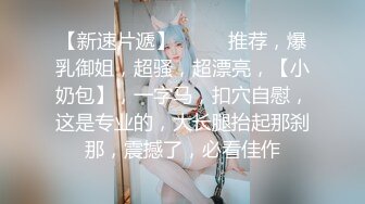 【新速片遞】  ⭐⭐⭐推荐，爆乳御姐，超骚，超漂亮，【小奶包】，一字马，扣穴自慰，这是专业的，大长腿抬起那刹那，震撼了，必看佳作