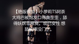 【绝版视频】小萝莉TS阿茶大鸡巴被炮友口得爽歪歪，舔得妖妖非常爽。现已变性 想舔妖棒没门了。