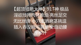 【超顶猎艳大神】91T神 极品淫欲技师肉体推油 亮丝足交无比丝滑 小穴蜜唇磨茎挑逗 插入吞没瞬间满足 全自动腰杆榨汁