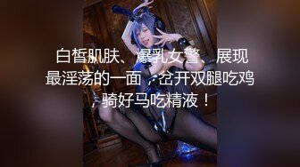  白皙肌肤、爆乳女警、展现最淫荡的一面，岔开双腿吃鸡，骑好马吃精液！