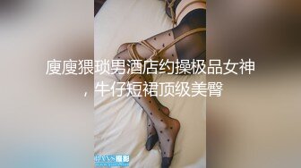 廋廋猥琐男酒店约操极品女神，牛仔短裙顶级美臀