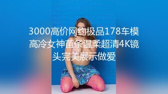 3000高价网约极品178车模高冷女神苗条温柔超清4K镜头完美展示做爱