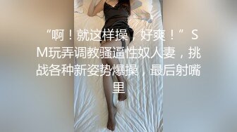 “啊！就这样操，好爽！”SM玩弄调教骚逼性奴人妻，挑战各种新姿势爆操，最后射嘴里