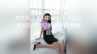 野性新人类MD-0170-4乱伦家庭的奸淫日常李蓉蓉 岚湘庭