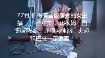 ZZ骨 长得有些像唐嫣的女主播 ，声音甜美，BB很嫩，自慰超熟练，还很会伸缩，夹起鸡巴来一定很爽！