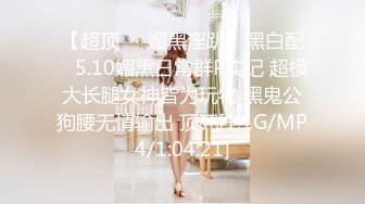 【超顶❤️媚黑淫趴】黑白配✿ 5.10媚黑日常群P实记 超模大长腿女神皆为玩物 黑鬼公狗腰无情输出 顶死[1.1G/MP4/1:04:21]