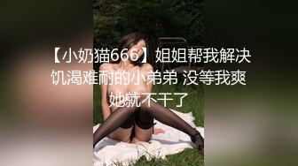 【小奶猫666】姐姐帮我解决饥渴难耐的小弟弟 没等我爽她就不干了