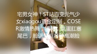 宅男女神！ST站百变元气少女xiaogou重金定制，COSER激情热舞，裸舞，跳蛋肛塞尾巴，脸逼同框各种高潮脸