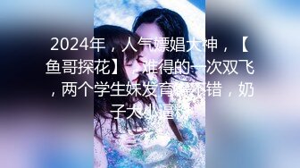 2024年，人气嫖娼大神，【鱼哥探花】，难得的一次双飞，两个学生妹发育得不错，奶子大小逼粉