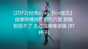 [2DF2]台湾swag『ice宝贝』按摩师傅按摩到穴穴里 舒服到受不了 主动舔棒棒求操 [BT种子]