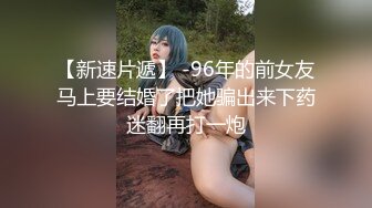 【新速片遞】 -96年的前女友马上要结婚了把她骗出来下药迷翻再打一炮