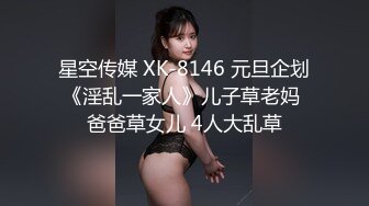 星空传媒 XK-8146 元旦企划《淫乱一家人》儿子草老妈 爸爸草女儿 4人大乱草