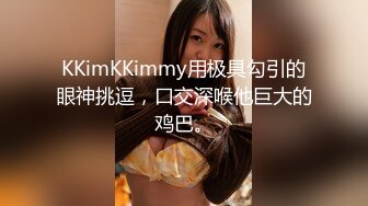 KKimKKimmy用极具勾引的眼神挑逗，口交深喉他巨大的鸡巴。