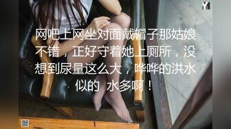 网吧上网坐对面戴帽子那姑娘不错，正好守着她上厕所，没想到尿量这么大，哗哗的洪水似的  水多啊！