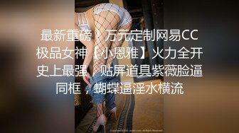 最新重磅！万元定制网易CC极品女神【小恩雅】火力全开史上最强，贴屏道具紫薇脸逼同框，蝴蝶逼淫水横流