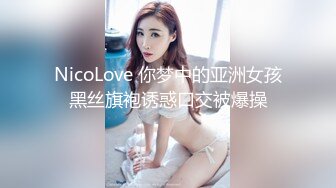 NicoLove 你梦中的亚洲女孩黑丝旗袍诱惑口交被爆操