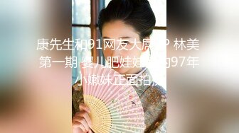 康先生和91网友大屌3P 林美 第一期 婴儿肥娃娃音的97年小嫩妹正面拍摄