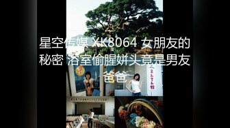 星空传媒 XK8064 女朋友的秘密 浴室偷腥姘头竟是男友爸爸