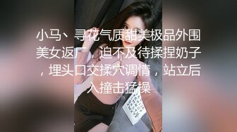 小马丶寻花气质甜美极品外围美女返厂，迫不及待揉捏奶子，埋头口交揉穴调情，站立后入撞击猛操