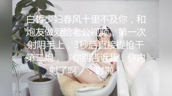 白皙少妇春风十里不及你，和炮友做爱给老公视频，第一次射阴毛上，3秒后直接提枪干第二炮，‘你别告诉我，你内射了啊’，射啦！