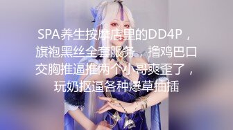 SPA养生按摩店里的DD4P，旗袍黑丝全套服务，撸鸡巴口交胸推逼推两个小哥爽歪了，玩奶抠逼各种爆草抽插