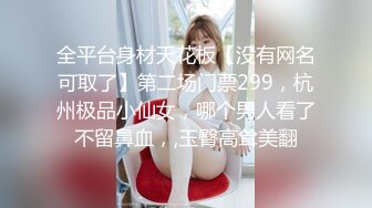 全平台身材天花板【没有网名可取了】第二场门票299，杭州极品小仙女，哪个男人看了不留鼻血，,玉臀高耸美翻