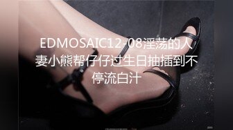 EDMOSAIC12-08淫荡的人妻小熊帮仔仔过生日抽插到不停流白汁