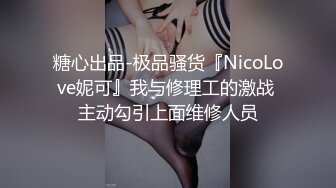 糖心出品-极品骚货『NicoLove妮可』我与修理工的激战 主动勾引上面维修人员