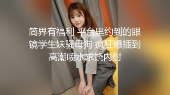 简界有福利 平台里约到的眼镜学生妹骚母狗 疯狂爆插到高潮喷水求饶内射