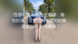 性感丰满人妖 Ts金娜娜：角色扮演，女警也有寂寞的时候，居家自慰 射得爽爽！