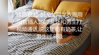 校园霸凌-扒光女同学衣服用吸管插入她的逼,还和男生打视频通话,说这里面有奶茶,让男生过来吸