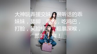 大神玩弄援交妹，很听话的乖妹妹，舔脚，毒龙，吃鸡巴，打脸，笑脸相迎，粗暴深喉，颜射 ，爽！