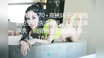 【MJ】170+高挑妹子迷晕拖到卫生间洗澡剃毛，口交玩弄冲洗，拍摄角度完美颜值高，1080P高清