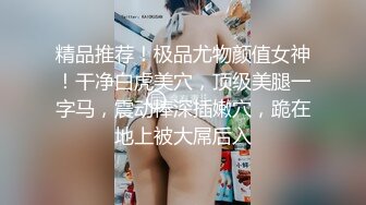 精品推荐！极品尤物颜值女神！干净白虎美穴，顶级美腿一字马，震动棒深插嫩穴，跪在地上被大屌后入