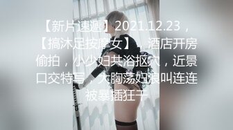 【新片速遞】2021.12.23，【搞沐足按摩女】，酒店开房偷拍，小少妇共浴抠穴，近景口交特写，大胸荡妇浪叫连连被暴插狂干