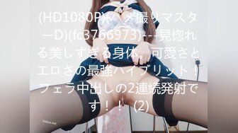 (HD1080P)(ハメ撮りマスターD)(fc3766973)---見惚れる美しすぎる身体。可愛さとエロさの最強ハイブリット！フェラ中出しの2連続発射です！！  (2)