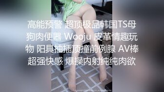 高能预警 超顶极品韩国TS母狗肉便器 Wooju 皮革情趣玩物 阳具抽插顶撞前例腺 AV棒超强快感 爆操内射纯纯肉欲