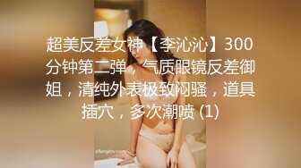 超美反差女神【李沁沁】300分钟第二弹，气质眼镜反差御姐，清纯外表极致闷骚，道具插穴，多次潮喷 (1)