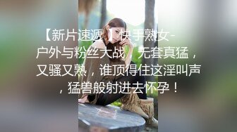 【新片速遞 】快手熟女- ❤️户外与粉丝大战，无套真猛，又骚又熟，谁顶得住这淫叫声，猛兽般射进去怀孕！