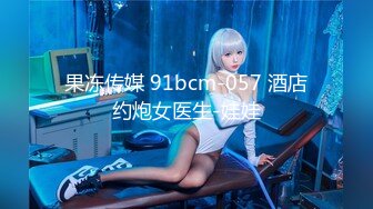 果冻传媒 91bcm-057 酒店约炮女医生-娃娃