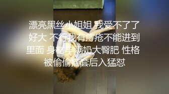 漂亮黑丝小姐姐 我受不了了好大 不行我有痔疮不能进到里面 身材丰满奶大臀肥 性格 被偷偷摘套后入猛怼