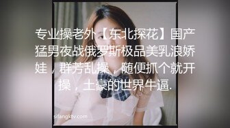 专业操老外【东北探花】国产猛男夜战俄罗斯极品美乳浪娇娃，群芳乱操，随便抓个就开操，土豪的世界牛逼.