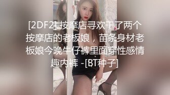 [2DF2] 按摩店寻欢干了两个按摩店的老板娘，苗条身材老板娘今晚牛仔裤里面穿性感情趣内裤 -[BT种子]