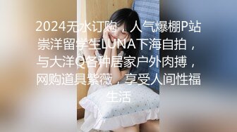 2024无水订购，人气爆棚P站崇洋留学生LUNA下海自拍，与大洋Q各种居家户外肉搏，网购道具紫薇，享受人间性福生活