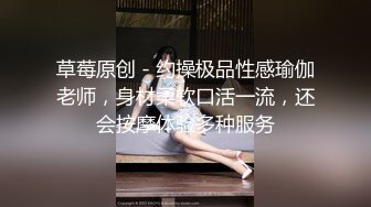 草莓原创 - 约操极品性感瑜伽老师，身材柔软口活一流，还会按摩体验多种服务