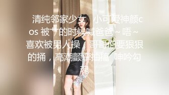 ✅清纯邻家少女✅小可爱神颜cos 被艹的时候喊爸爸～唔～喜欢被男人操，哥哥们要狠狠的捅，高潮颤挛抽搐  呻吟勾魂