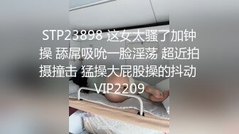 STP23898 这女太骚了加钟操 舔屌吸吮一脸淫荡 超近拍摄撞击 猛操大屁股操的抖动 VIP2209