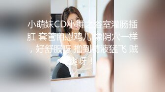 小萌妹CD小舞之浴室灌肠插肛 套管自慰鸡儿 像阴穴一样，好舒服呀 撸到精液猛飞 贼爽呀！