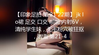 【印象足拍 第 21 22期】 jk lo裙 足交 口交 啪啪 内射6V，清纯学生妹，无毛粉穴被狂抠，刺激 第21-4